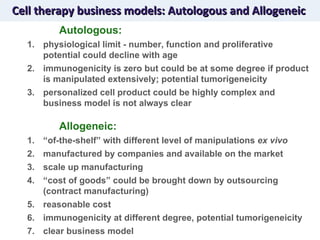 Cell therapy business models: Autologous and Allogeneic Autologous: physiological limit - number, function and proliferative potential could decline with age immunogenicity is zero but could be at some degree if product is manipulated extensively; potential tumorigeneicity  personalized cell product could be highly complex and business model is not always clear Allogeneic: “ of-the-shelf” with different level of manipulations  ex vivo manufactured by companies and available on the market scale up manufacturing “ cost of goods” could be brought down by outsourcing (contract manufacturing) reasonable cost immunogenicity at different degree, potential tumorigeneicity  clear business model  