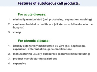 Features of autologous cell products: For acute disease: minimally manipulated (cell processing, separation, washing) can be embedded in healthcare (all steps could be done in the hospital) cheap For chronic disease: usually extensively manipulated  ex vivo  (cell separation, expansion, differentiation, gene-modification) manufacturing usually outsourced (contract manufacturing) product manufacturing scaled out expensive 