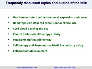 www.Hematopoiesis.info www.StemCellAssays.com Frequently discussed topics and outline of the talk: Link between stem cell self-renewal, expansion and cancer Hematopoietic stem cell expansion for clinical use Cord blood banking and use Clinical trials and cell therapy activity Paradigms shift in cell therapy Cell therapy and Regenerative Medicine industry today Cell products development 