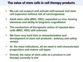 The value of stem cells in cell therapy products We can not support and activate self-renewal and stem cell expansion without risk of carcinogenesis Adult stem cells (MSC, HSC), expanded  ex vivo , loosing stemness and ability to long-term engraftment  The mechanism of therapeutic action of injected stem cells (MSC, HSC) still unknown We have very hard time in characterization and development of stem cell products - potency and safety assays At  the most indications, all we need is well characterized progenitors and mature cell types  Overall, the value of stem cells as a product in cell therapy currently is low 