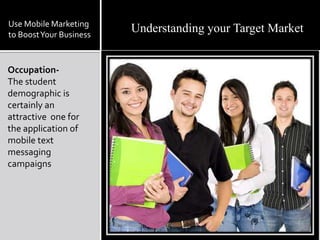  As mobile phones  become more sophisticated and feature-rich, they are increasingly being used as a replacement for computers.Use Mobile Marketing to Boost Your BusinessMobile marketing helps you generate buzz about your products or services. And your offers reach consumers while they're actively shopping or socializing — instead of when they're at home or at work.Generating a Buzz