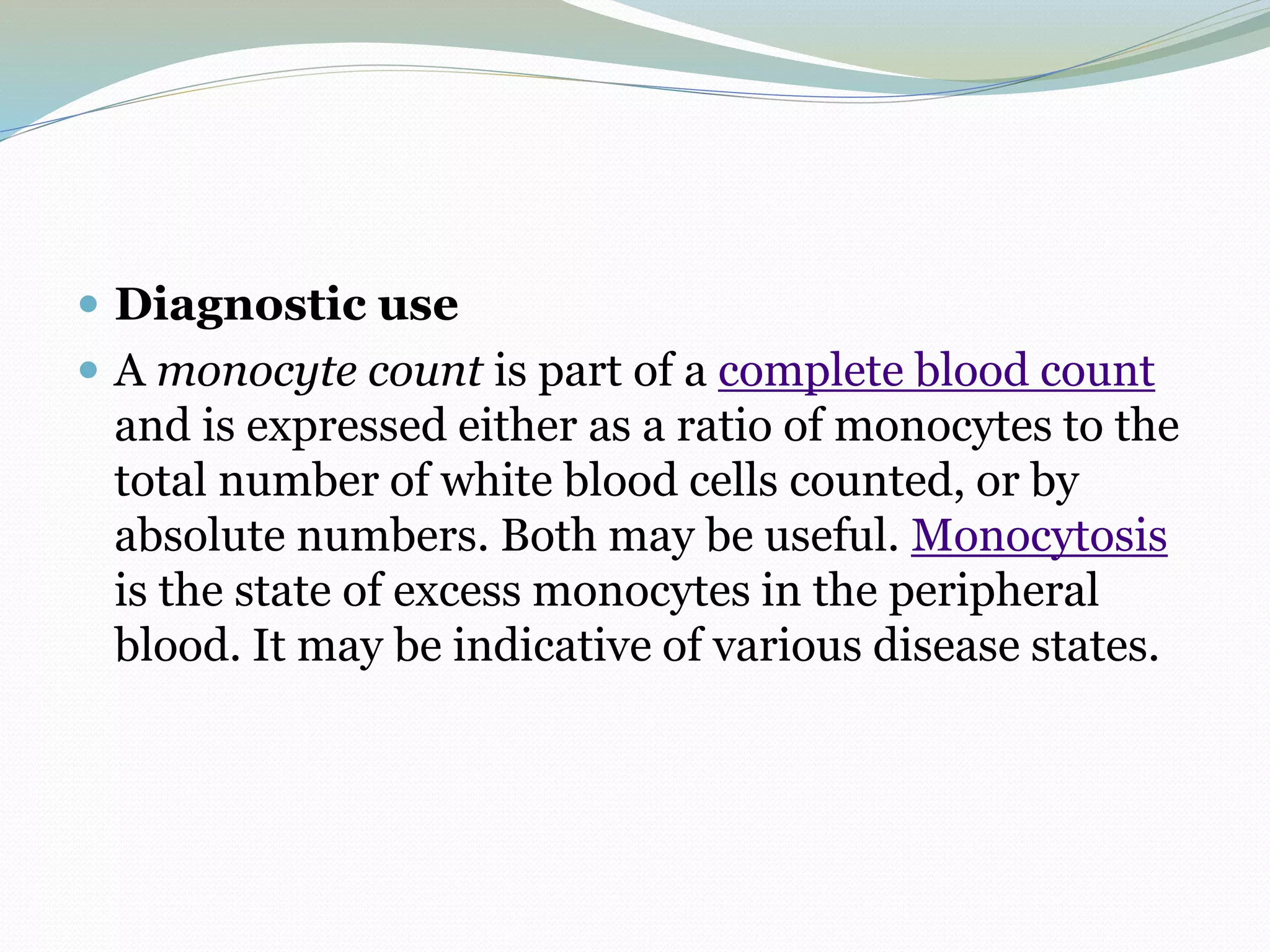  Diagnostic use
 A monocyte count is part of a complete blood count
and is expressed either as a ratio of monocytes to the
total number of white blood cells counted, or by
absolute numbers. Both may be useful. Monocytosis
is the state of excess monocytes in the peripheral
blood. It may be indicative of various disease states.
 