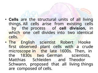 • Cells are the structural units of all living
things. All cells arise from existing cells
by the process of cell division, in
which one cell divides into two identical
cells.
• The English scientist Robert Hooke
first observed plant cells with a crude
microscope in the late 1600s. Then, in
the 1830s two German scientists,
Matthias Schleiden and Theodor
Schwann, proposed that all living things
are composed of cells.
 