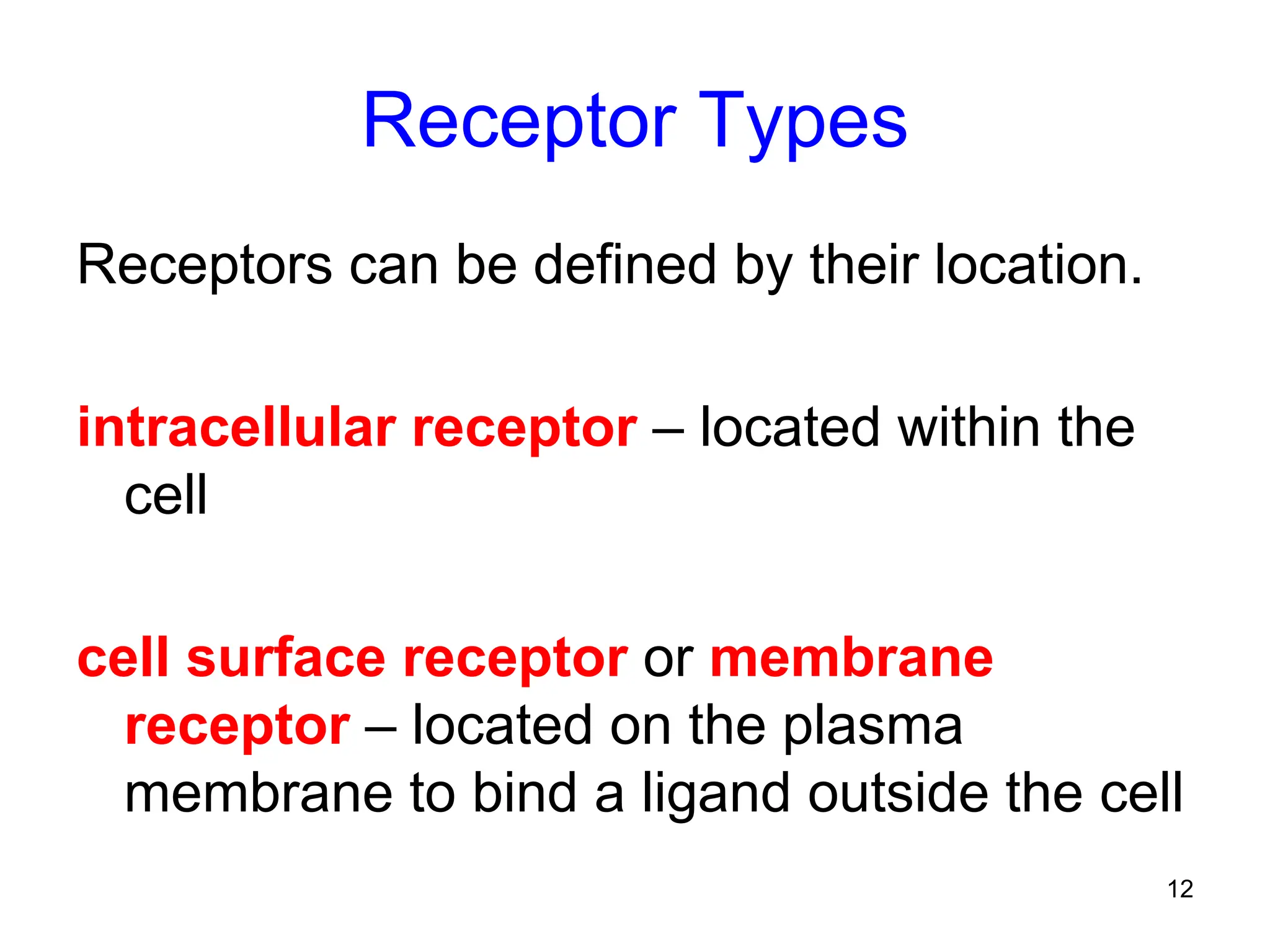 12
Receptor Types
Receptors can be defined by their location.
intracellular receptor – located within the
cell
cell surface receptor or membrane
receptor – located on the plasma
membrane to bind a ligand outside the cell
 
