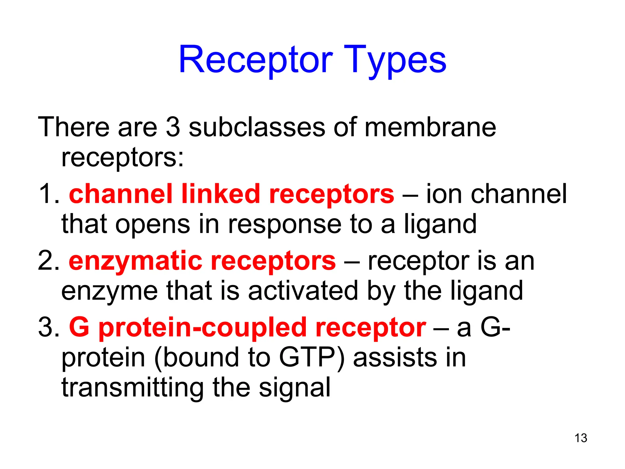 13
Receptor Types
There are 3 subclasses of membrane
receptors:
1. channel linked receptors – ion channel
that opens in response to a ligand
2. enzymatic receptors – receptor is an
enzyme that is activated by the ligand
3. G protein-coupled receptor – a G-
protein (bound to GTP) assists in
transmitting the signal
 