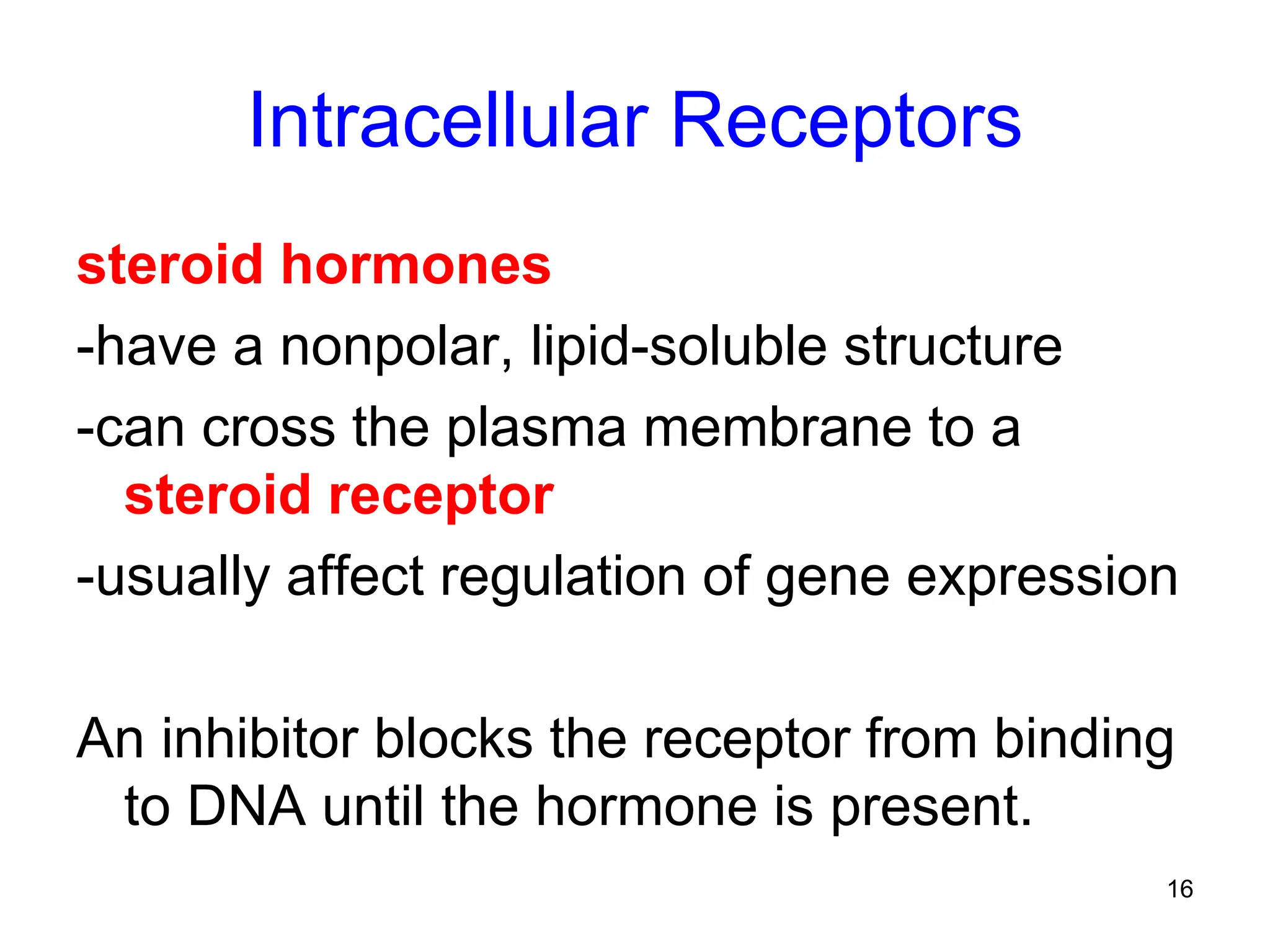16
Intracellular Receptors
steroid hormones
-have a nonpolar, lipid-soluble structure
-can cross the plasma membrane to a
steroid receptor
-usually affect regulation of gene expression
An inhibitor blocks the receptor from binding
to DNA until the hormone is present.
 