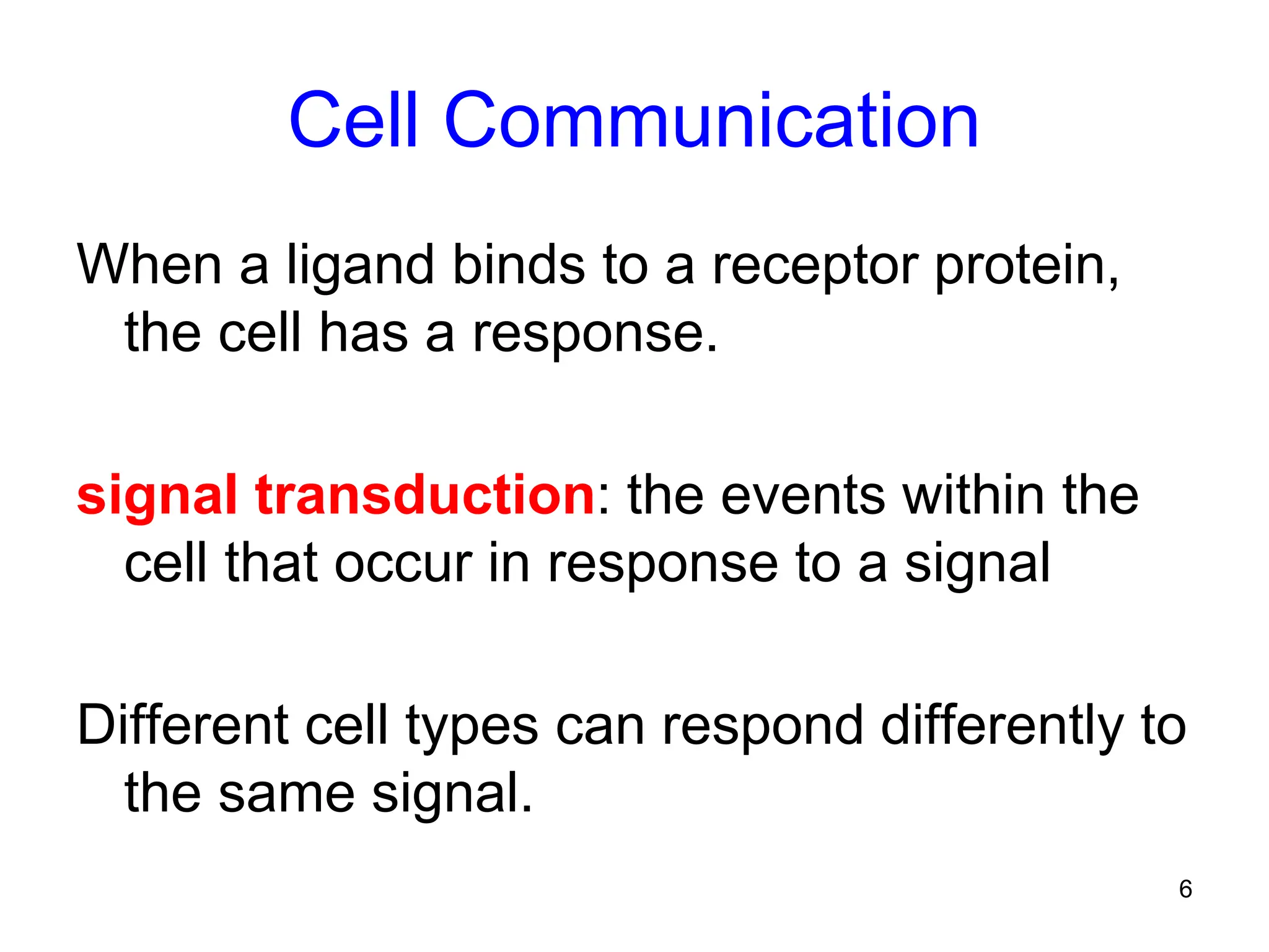 6
Cell Communication
When a ligand binds to a receptor protein,
the cell has a response.
signal transduction: the events within the
cell that occur in response to a signal
Different cell types can respond differently to
the same signal.
 