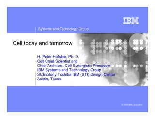 Systems and Technology Group
© 2005 IBM Corporation
Cell today and tomorrow
H. Peter Hofstee, Ph. D.
Cell Chief Scientist and
Chief Architect, Cell Synergistic Processor
IBM Systems and Technology Group
SCEI/Sony Toshiba IBM (STI) Design Center
Austin, Texas
 