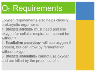 O2 Requirements
Oxygen requirements also helps classify
prokaryotic organisms:
1. Obligate aerobes- must need and use
oxygen for cellular respiration- cannot be
without it
2. Facultative anaerobes- will use oxygen if
present, but can grow by fermentation
without oxygen
3. Obligate anaerobes- cannot use oxygen
and are killed by the presence of it
 