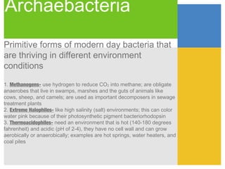 Archaebacteria
Primitive forms of modern day bacteria that
are thriving in different environment
conditions

1. Methanogens- use hydrogen to reduce CO2 into methane; are obligate
anaerobes that live in swamps, marshes and the guts of animals like
cows, sheep, and camels; are used as important decomposers in sewage
treatment plants
2. Extreme Halophiles- like high salinity (salt) environments; this can color
water pink because of their photosynthetic pigment bacteriorhodopsin
3. Thermoacidophiles- need an environment that is hot (140-180 degrees
fahrenheit) and acidic (pH of 2-4), they have no cell wall and can grow
aerobically or anaerobically; examples are hot springs, water heaters, and
coal piles
 