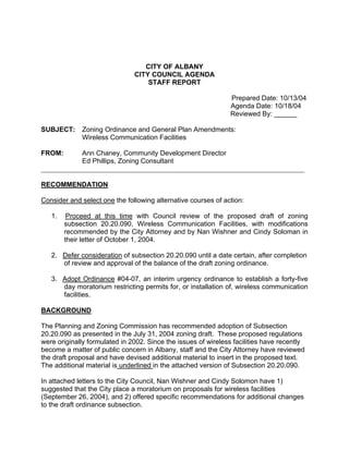 CITY OF ALBANY
                               CITY COUNCIL AGENDA
                                   STAFF REPORT

                                                               Prepared Date: 10/13/04
                                                               Agenda Date: 10/18/04
                                                               Reviewed By: ______

SUBJECT:     Zoning Ordinance and General Plan Amendments:
             Wireless Communication Facilities

FROM:       Ann Chaney, Community Development Director
            Ed Phillips, Zoning Consultant
_____________________________________________________________________________

RECOMMENDATION

Consider and select one the following alternative courses of action:

   1.    Proceed at this time with Council review of the proposed draft of zoning
        subsection 20.20.090, Wireless Communication Facilities, with modifications
        recommended by the City Attorney and by Nan Wishner and Cindy Soloman in
        their letter of October 1, 2004.

   2. Defer consideration of subsection 20.20.090 until a date certain, after completion
      of review and approval of the balance of the draft zoning ordinance.

   3. Adopt Ordinance #04-07, an interim urgency ordinance to establish a forty-five
      day moratorium restricting permits for, or installation of, wireless communication
      facilities.

BACKGROUND

The Planning and Zoning Commission has recommended adoption of Subsection
20.20.090 as presented in the July 31, 2004 zoning draft. These proposed regulations
were originally formulated in 2002. Since the issues of wireless facilities have recently
become a matter of public concern in Albany, staff and the City Attorney have reviewed
the draft proposal and have devised additional material to insert in the proposed text.
The additional material is underlined in the attached version of Subsection 20.20.090.

In attached letters to the City Council, Nan Wishner and Cindy Solomon have 1)
suggested that the City place a moratorium on proposals for wireless facilities
(September 26, 2004), and 2) offered specific recommendations for additional changes
to the draft ordinance subsection.
 