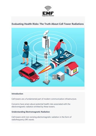 Evaluating Health Risks: The Truth About Cell Tower Radiations
Introduction
Cell towers are a fundamental part of modern communication infrastructure.
Concerns have arisen about potential health risks associated with the
electromagnetic radiation emitted by these towers.
Understanding Electromagnetic Radiation
Cell towers emit non-ionizing electromagnetic radiation in the form of
radiofrequency (RF) waves.
 