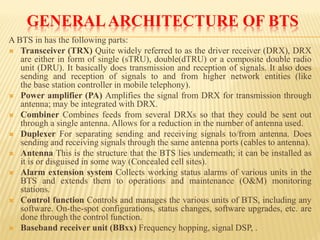 GENERAL ARCHITECTURE OF BTS 
ABTSinhasthefollowingparts: 
Transceiver(TRX)Quitewidelyreferredtoasthedriverreceiver(DRX),DRXareeitherinformofsingle(sTRU),double(dTRU)oracompositedoubleradiounit(DRU).Itbasicallydoestransmissionandreceptionofsignals.Italsodoessendingandreceptionofsignalstoandfromhighernetworkentities(likethebasestationcontrollerinmobiletelephony). 
Poweramplifier(PA)AmplifiesthesignalfromDRXfortransmissionthroughantenna;maybeintegratedwithDRX. 
CombinerCombinesfeedsfromseveralDRXssothattheycouldbesentoutthroughasingleantenna.Allowsforareductioninthenumberofantennaused. 
DuplexerForseparatingsendingandreceivingsignalsto/fromantenna.Doessendingandreceivingsignalsthroughthesameantennaports(cablestoantenna). 
AntennaThisisthestructurethattheBTSliesunderneath;itcanbeinstalledasitisordisguisedinsomeway(Concealedcellsites). 
AlarmextensionsystemCollectsworkingstatusalarmsofvariousunitsintheBTSandextendsthemtooperationsandmaintenance(O&M)monitoringstations. 
ControlfunctionControlsandmanagesthevariousunitsofBTS,includinganysoftware.On-the-spotconfigurations,statuschanges,softwareupgrades,etc.aredonethroughthecontrolfunction. 
Basebandreceiverunit(BBxx)Frequencyhopping,signalDSP,.  