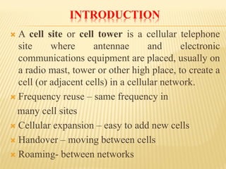 INTRODUCTION 
Acellsiteorcelltowerisacellulartelephonesitewhereantennaeandelectroniccommunicationsequipmentareplaced,usuallyonaradiomast,towerorotherhighplace,tocreateacell(oradjacentcells)inacellularnetwork. 
Frequencyreuse–samefrequencyin 
manycellsites 
Cellularexpansion–easytoaddnewcells 
Handover–movingbetweencells 
Roaming-betweennetworks  