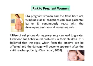 Risk to Pregnant Women

              A pregnant woman and the fetus both are
            vulnerable as RF radiations can pass placental
            barrier & continuously react with the
            developing embryo and increasing cells.

   Use of cell phone during pregnancy can lead to greater
likelihood for behavioural problems in their children. It is
believed that the eggs, which form the embryo can be
affected and the damage will become apparent after the
child reaches puberty. (Divan et al., 2008).
 