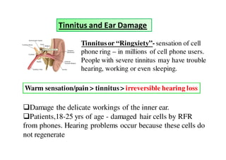 Tinnitus and Ear Damage

                  Tinnitus or “Ringxiety”- sensation of cell
                  phone ring – in millions of cell phone users.
                  People with severe tinnitus may have trouble
                  hearing, working or even sleeping.

Warm sensation/pain > tinnitus > irreversible hearing loss

  Damage the delicate workings of the inner ear.
  Patients,18-25 yrs of age - damaged hair cells by RFR
from phones. Hearing problems occur because these cells do
not regenerate
 