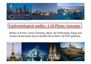 Epidemiological studies- Cell Phone Antennas
Studies in France, Israel, Germany, Spain, the Netherlands, Egypt and
Austria all document adverse health effects below the FCC guideline.
 
