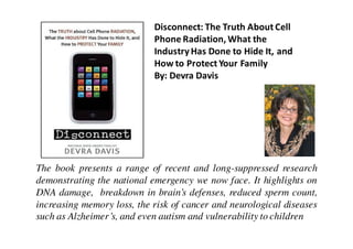 Disconnect: The Truth About Cell
                            Phone Radiation, What the
                            Industry Has Done to Hide It, and
                            How to Protect Your Family
                            By: Devra Davis




The book presents a range of recent and long-suppressed research
demonstrating the national emergency we now face. It highlights on
DNA damage, breakdown in brain’s defenses, reduced sperm count,
increasing memory loss, the risk of cancer and neurological diseases
such as Alzheimer’s, and even autism and vulnerability to children
 