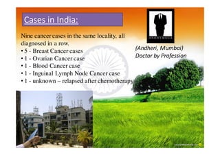 Cases in India:
Nine cancer cases in the same locality, all
diagnosed in a row.
• 5 - Breast Cancer cases                   (Andheri, Mumbai)
• 1 - Ovarian Cancer case                   Doctor by Profession
• 1 - Blood Cancer case
• 1 - Inguinal Lymph Node Cancer case
• 1 - unknown – relapsed after chemotherapy
 