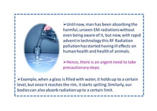 Until now, man has been absorbing the
                          harmful, unseen EM radiations without
                          even being aware of it, but now, with rapid
                          advent in technology this RF Radiation
                          pollution has started having ill effects on
                          human health and health of animals.

                            Hence, there is an urgent need to take
                          precautionary steps.

  Example, when a glass is filled with water, it holds up to a certain
level, but once it reaches the rim, it starts spilling. Similarly, our
bodies can also absorb radiation up to a certain limit.
 