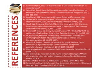 1) Haumann Thomas, et al, “ HF-Radiation levels of GSM cellular phone towers in
    residential areas”
2) Salford, Leif G et al., Nerve Cell Damage in Mammalian Brain After Exposure to
    Microwaves from GSM Mobile Phones, Environmental Health Perspectives 111, 7,
    881–883, 2003
3) Gandhi et al., IEEE Transactions on Microwave Theory and Techniques, 1996.
4) Agarwal Aet al Relationship between cell phone use and human fertility: an
    observational study, Oasis, The Online Abstract Submission System, 2006
5) Wood, A.W., Armstrong, S.M., Sait, M.L., Devine, L. and Martin, M.J., Changes in
    human plasma melatonin profiles in response to 50 Hz magnetic field exposure,
    Journal of Pineal Research, 25, 116-127, 1998
6) Blackman CF, Benane SG, Kinney LS, House DE, Joines WT , Effects of ELF fields on
    calcium-ion efflux from brain tissue in vitro, Radiation Research, 92, 510-520, 1982
7) Lai, H, Singh, NP, Melatonin and a spin-trap compound block radiofrequency
    electromagnetic radiation-induced DNA strand breaks in rat brain cells,
    Bioelectromagnetics, 18, 446-454, 1997a
8) Altamura G, Toscano S, Gentilucci G, Ammirati F, Castro A, Pandozi C, Santini
    M,Influence of digital and analogue cellular telephones on implanted
    pacemakers,European Heart Journal, 18(10), 1632-4161, 1997
9) Blank M, Goodman R, Electromagnetic fields stress living cells, Pathophysiology 16
    (2009) 71–78,
10) Anu Karinen, Sirpa Heinävaara, Reetta Nylund and Dariusz Leszczynski* Mobile
    phone radiation might alter protein expression in human Skin, BMC Genomics,
    Finland, 2008, 9:77
11) Hutter HP et al, Tinnitus and mobile phone use, Occup Environ Med. 2010
12) Panda et al, Audiologic disturbances in long-term mobile phone users., J Otolaryngol
    Head Neck Surg., Chandigarh, 2010 Feb 1;39(1):5-11.
 