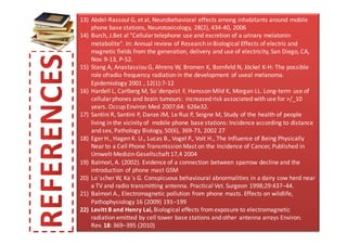 13) Abdel-Rassoul G, et al, Neurobehavioral effects among inhabitants around mobile
    phone base stations, Neurotoxicology, 28(2), 434-40, 2006
14) Burch, J.Bet al "Cellular telephone use and excretion of a urinary melatonin
    metabolite". In: Annual review of Research in Biological Effects of electric and
    magnetic fields from the generation, delivery and use of electricity, San Diego, CA,
    Nov. 9-13, P-52.
15) Stang A, Anastassiou G, Ahrens W, Bromen K, Bornfeld N, Jöckel K-H: The possible
    role ofradio frequency radiation in the development of uveal melanoma.
    Epidemiology 2001 , 12(1):7-12
16) Hardell L, Carlberg M, So¨derqvist F, Hansson Mild K, Morgan LL. Long-term use of
    cellular phones and brain tumours: increased risk associated with use for >/_10
    years. Occup Environ Med 2007;64: 626e32.
17) Santini R, Santini P, Danze JM, Le Ruz P, Seigne M, Study of the health of people
    living in the vicinity of mobile phone base stations: Incidence according to distance
    and sex, Pathology Biology, 50(6), 369-73, 2002 27
18) Eger H., Hagen K. U., Lucas B., Vogel P., Voit H., The Influence of Being Physically
    Near to a Cell Phone Transmission Mast on the Incidence of Cancer, Published in
    Umwelt·Medizin·Gesellschaft 17,4 2004
19) Balmori, A. (2002). Evidence of a connection between sparrow decline and the
    introduction of phone mast GSM
20) Lo¨scher W, Ka¨s G. Conspicuous behavioural abnormalities in a dairy cow herd near
    a TV and radio transmitting antenna. Practical Vet. Surgeon 1998;29:437–44.
21) Balmori A., Electromagnetic pollution from phone masts. Effects on wildlife,
    Pathophysiology 16 (2009) 191–199
22) Levitt B and Henry Lai, Biological effects from exposure to electromagnetic
    radiation emitted by cell tower base stations and other antenna arrays Environ.
    Rev. 18: 369–395 (2010)
 