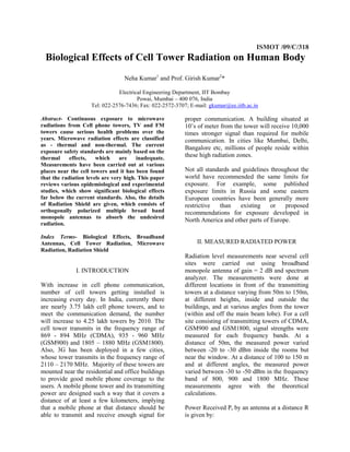 ISMOT /09/C/318
 Biological Effects of Cell Tower Radiation on Human Body
                                  Neha Kumar1 and Prof. Girish Kumar2*

                               Electrical Engineering Department, IIT Bombay
                                       Powai, Mumbai – 400 076, India
                    Tel: 022-2576-7436; Fax: 022-2572-3707; E-mail: gkumar@ee.iitb.ac.in

Abstract- Continuous exposure to microwave                proper communication. A building situated at
radiations from Cell phone towers, TV and FM              10’s of meter from the tower will receive 10,000
towers cause serious health problems over the             times stronger signal than required for mobile
years. Microwave radiation effects are classified         communication. In cities like Mumbai, Delhi,
as - thermal and non-thermal. The current
                                                          Bangalore etc, millions of people reside within
exposure safety standards are mainly based on the
thermal     effects,   which     are    inadequate.
                                                          these high radiation zones.
Measurements have been carried out at various
places near the cell towers and it has been found         Not all standards and guidelines throughout the
that the radiation levels are very high. This paper       world have recommended the same limits for
reviews various epidemiological and experimental          exposure. For example, some published
studies, which show significant biological effects        exposure limits in Russia and some eastern
far below the current standards. Also, the details        European countries have been generally more
of Radiation Shield are given, which consists of          restrictive  than    existing    or   proposed
orthogonally polarized multiple broad band                recommendations for exposure developed in
monopole antennas to absorb the undesired
                                                          North America and other parts of Europe.
radiation.

Index Terms- Biological Effects, Broadband
Antennas, Cell Tower Radiation, Microwave                      II. MEASURED RADIATED POWER
Radiation, Radiation Shield
                                                          Radiation level measurements near several cell
                                                          sites were carried out using broadband
              I. INTRODUCTION                             monopole antenna of gain = 2 dB and spectrum
                                                          analyzer. The measurements were done at
With increase in cell phone communication,                different locations in front of the transmitting
number of cell towers getting installed is                towers at a distance varying from 50m to 150m,
increasing every day. In India, currently there           at different heights, inside and outside the
are nearly 3.75 lakh cell phone towers, and to            buildings, and at various angles from the tower
meet the communication demand, the number                 (within and off the main beam lobe). For a cell
will increase to 4.25 lakh towers by 2010. The            site consisting of transmitting towers of CDMA,
cell tower transmits in the frequency range of            GSM900 and GSM1800, signal strengths were
869 - 894 MHz (CDMA), 935 - 960 MHz                       measured for each frequency bands. At a
(GSM900) and 1805 – 1880 MHz (GSM1800).                   distance of 50m, the measured power varied
Also, 3G has been deployed in a few cities,               between -20 to -30 dBm inside the rooms but
whose tower transmits in the frequency range of           near the window. At a distance of 100 to 150 m
2110 – 2170 MHz. Majority of these towers are             and at different angles, the measured power
mounted near the residential and office buildings         varied between -30 to -50 dBm in the frequency
to provide good mobile phone coverage to the              band of 800, 900 and 1800 MHz. These
users. A mobile phone tower and its transmitting          measurements agree with the theoretical
power are designed such a way that it covers a            calculations.
distance of at least a few kilometers, implying
that a mobile phone at that distance should be            Power Received Pr by an antenna at a distance R
able to transmit and receive enough signal for            is given by:
 