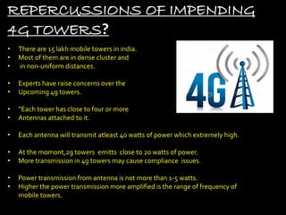 REPERCUSSIONS OF IMPENDING
4G TOWERS?
• There are 15 lakh mobile towers in india.
• Most of them are in dense cluster and
• in non-uniform distances.
• Experts have raise concerns over the
• Upcoming 4g towers.
• ”Each tower has close to four or more
• Antennas attached to it.
• Each antenna will transmit atleast 40 watts of power which extremely high.
• At the momont,2g towers emitts close to 20 watts of power.
• More transmission in 4g towers may cause compliance issues.
• Power transmission from antenna is not more than 1-5 watts.
• Higher the power transmission more amplified is the range of frequency of
mobile towers.
 