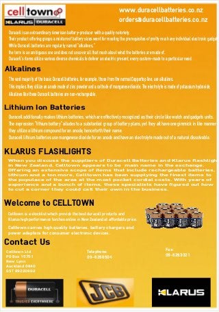 Welcome to CELLTOWN
Celltown is a stocklist which provide the best duracell products and
Klarus high performance torches online in New Zealand at affordable price.
Celltown carries high quality batteries, battery chargers and
power adapters for consumer electronic devices.
Contact Us
Celltown Ltd
PO Box 15751
New Lynn
Auckland 0640
GST 89220602
Telephone:
09-6266504
Fax:
09-6263321
www.duracellbatteries.co.nz
orders@duracellbatteries.co.nz
Duracell is an extraordinary American battery-producer with a quality notoriety.
Their product offering grasps a mixture of battery sizes went for meeting the prerequisites of pretty much any individual electronic gadget.
While Duracell batteries are regularly named "alkalines,"
the term is an ambiguous one and does not uncover all that much about what the batteries are made of.
Duracell's items utilize various diverse chemicals to deliver an electric present, every custom-made to a particular need.
Alkalines
The vast majority of the basic Duracell batteries, for example, those from the normal Coppertop line, are alkalines.
This implies they utilize an anode made of zinc powder and a cathode of manganese dioxide. The electrolyte is made of potassium hydroxide.
Alkalines like these Duracell batteries are non-rechargeable.
Lithium Ion Batteries
Duracell additionally makes lithium batteries, which are effectively recognized as their circle like watch and gadgets units.
The expression "lithium battery" alludes to a substantial group of battery plans, yet they all have one gimmick in like manner -
they utilize a lithium compound for an anode, henceforth their name.
Duracell lithium batteries use manganese dioxide for an anode and have an electrolyte made out of a natural dissolvable.
KLARUS FLASHLIGHTS
When you discuss the suppliers of Duracell Batteries and Klarus flashlight
in New Zealand, Celltown appears to be main name in the exchange.
Offering an extensive scope of items that include rechargeable batteries,
lithium and a ton more, Celltown has been supplying the finest items to
the populace of the area at the most pocket cordial costs. With years of
experience and a bunch of items, these specialists have figured out how
to cut a corner they could call their own in the business.
 
