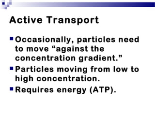 Active Transport
 Occasionally, particles need
to move “against the
concentration gradient.”
 Particles moving from low to
high concentration.
 Requires energy (ATP).
 