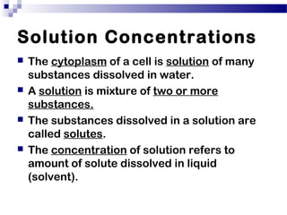 Solution Concentrations
 The cytoplasm of a cell is solution of many
substances dissolved in water.
 A solution is mixture of two or more
substances.
 The substances dissolved in a solution are
called solutes.
 The concentration of solution refers to
amount of solute dissolved in liquid
(solvent).
 