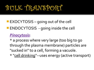 EXOCYTOSIS – going out of the cell
 ENDOCYTOSIS     - going inside the cell
 Pinocytosis:
 * a process where very large (too big to go
 through the plasma membrane) particles are
 "sucked in" to a cell, forming a vacuole.
 * "cell drinking"--uses energy (active transport)
 