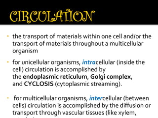 •   the transport of materials within one cell and/or the
    transport of materials throughout a multicellular
    organism
•   for unicellular organisms, intracellular (inside the
    cell) circulation is accomplished by
    the endoplasmic reticulum, Golgi complex,
    and CYCLOSIS (cytoplasmic streaming).

•    for multicellular organisms, intercellular (between
    cells) circulation is accomplished by the diffusion or
    transport through vascular tissues (like xylem,
 