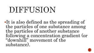 It is also defined as the spreading of
the particles of one substance among
the particles of another substance
following a concentration gradient (or
“downhill” movement of the
substance).
 