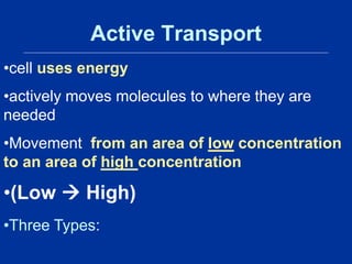 Active Transport
•cell uses energy
•actively moves molecules to where they are
needed
•Movement from an area of low concentration
to an area of high concentration
•(Low  High)
•Three Types:
 