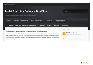 We lco me t o my b lo g




Tablet Android - Cellulare Dual Sim                  S uc he
                                                                                                                         Suche...


Tablet PC, Android Tablet, Cellulari Dual Sim Android News



     HOME            ANDROID- SMARTPHONE                       DUAL SIM ANDROID        GALAXY S3            HTC DROID DNA



         IPHONE 5 STYLE CELLULARI DUAL SIM ANDROID                         MOTOROLA RAZR I               NEXUS 4       KONTAKT


                                                                                                                       Folge uns
    Einen Nexus 7 Konkurrent en: Asus launcht mit dem MeMo Pad
    15. Januar 2013 , Geschrieben von itablethouse   Tags: #Tablet- Produkt , #Nexus 7 Konkurrenten , #Asus MeMo Pad        RSS-Feed abonnieren
                                                                                                                            http://celluare.o verblo g.co m/rss
    Mit dem Nexus 7 hat Asus, in Z usammenarbeit mit Google, eines der erf olgreichsten Tablets
    überhaupt auf den Markt gebracht. Jetzt kommt ein Konkurrent aus dem gleichen Unternehmen
    dazu.                                                                                                              Seit en




                                                                                                                                                                  PDFmyURL.com
 