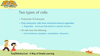 Two types of cells 
 Prokaryotic & Eukaryotic 
 Only eukaryotic cells have membrane-bound organelles 
 Orgnaelles: structures that perform a specific function 
 All cells have the following: 
 Cell membrane, cytoplasm, cytoskeleton, ribosomes 
EasyShiksha.Com - A Way of Simple Learning 
 
