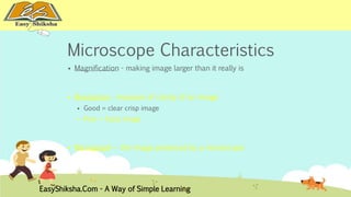 Microscope Characteristics 
 Magnification - making image larger than it really is 
 Resolution - measure of clarity of an image 
 Good = clear crisp image 
 Poor = fuzzy image 
 Micrograph – the image produced by a microscope 
EasyShiksha.Com - A Way of Simple Learning 
 
