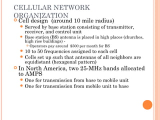 CELLULAR NETWORK
ORGANIZATION
 Cell design (around 10 mile radius)
 Served by base station consisting of transmitter,
receiver, and control unit
 Base station (BS) antenna is placed in high places (churches,
high rise buildings) -
 Operators pay around $500 per month for BS
 10 to 50 frequencies assigned to each cell
 Cells set up such that antennas of all neighbors are
equidistant (hexagonal pattern)
 In North America, two 25-MHz bands allocated
to AMPS
 One for transmission from base to mobile unit
 One for transmission from mobile unit to base
 