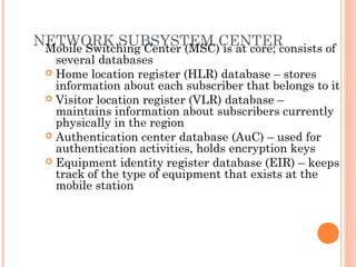 NETWORK SUBSYSTEM CENTERMobile Switching Center (MSC) is at core; consists of
several databases
 Home location register (HLR) database – stores
information about each subscriber that belongs to it
 Visitor location register (VLR) database –
maintains information about subscribers currently
physically in the region
 Authentication center database (AuC) – used for
authentication activities, holds encryption keys
 Equipment identity register database (EIR) – keeps
track of the type of equipment that exists at the
mobile station
 