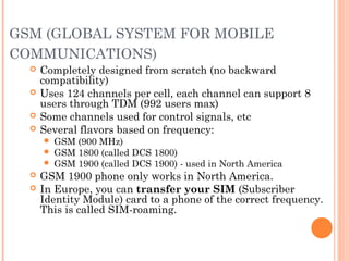 GSM (GLOBAL SYSTEM FOR MOBILE
COMMUNICATIONS)
 Completely designed from scratch (no backward
compatibility)
 Uses 124 channels per cell, each channel can support 8
users through TDM (992 users max)
 Some channels used for control signals, etc
 Several flavors based on frequency:
 GSM (900 MHz)
 GSM 1800 (called DCS 1800)
 GSM 1900 (called DCS 1900) - used in North America
 GSM 1900 phone only works in North America.
 In Europe, you can transfer your SIM (Subscriber
Identity Module) card to a phone of the correct frequency.
This is called SIM-roaming.
 