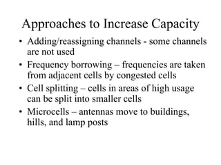 Approaches to Increase Capacity
• Adding/reassigning channels - some channels
are not used
• Frequency borrowing – frequencies are taken
from adjacent cells by congested cells
• Cell splitting – cells in areas of high usage
can be split into smaller cells
• Microcells – antennas move to buildings,
hills, and lamp posts
 