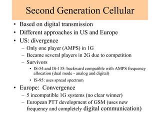Second Generation Cellular
• Based on digital transmission
• Different approaches in US and Europe
• US: divergence
– Only one player (AMPS) in 1G
– Became several players in 2G due to competition
– Survivors
• IS-54 and IS-135: backward compatible with AMPS frequency
allocation (dual mode - analog and digital)
• IS-95: uses spread spectrum
• Europe: Convergence
– 5 incompatible 1G systems (no clear winner)
– European PTT development of GSM (uses new
frequency and completely digital communication)
 