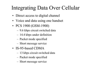 Integrating Data Over Cellular
• Direct access to digital channel
• Voice and data using one handset
• PCS 1900 (GSM-1900)
– 9.6 kbps circuit switched data
– 14.4 kbps under definition
– Packet mode specified
– Short message service
• IS-95-based CDMA
– 13 kbps circuit switched data
– Packet mode specified
– Short message service
 