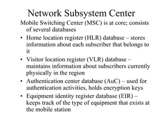 Network Subsystem Center
Mobile Switching Center (MSC) is at core; consists
of several databases
• Home location register (HLR) database – stores
information about each subscriber that belongs to
it
• Visitor location register (VLR) database –
maintains information about subscribers currently
physically in the region
• Authentication center database (AuC) – used for
authentication activities, holds encryption keys
• Equipment identity register database (EIR) –
keeps track of the type of equipment that exists at
the mobile station
 
