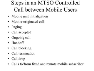 Steps in an MTSO Controlled
Call between Mobile Users
• Mobile unit initialization
• Mobile-originated call
• Paging
• Call accepted
• Ongoing call
• Handoff
• Call blocking
• Call termination
• Call drop
• Calls to/from fixed and remote mobile subscriber
 