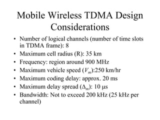 Mobile Wireless TDMA Design
Considerations
• Number of logical channels (number of time slots
in TDMA frame): 8
• Maximum cell radius (R): 35 km
• Frequency: region around 900 MHz
• Maximum vehicle speed (Vm):250 km/hr
• Maximum coding delay: approx. 20 ms
• Maximum delay spread (m): 10 s
• Bandwidth: Not to exceed 200 kHz (25 kHz per
channel)
 