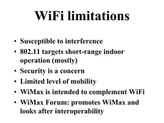 WiFi limitations
• Susceptible to interference
• 802.11 targets short-range indoor
operation (mostly)
• Security is a concern
• Limited level of mobility
• WiMax is intended to complement WiFi
• WiMax Forum: promotes WiMax and
looks after interoperability
 