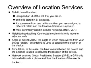 Overview of Location Services
 Cell-id based location.
 assigned an id of the cell that you are in.
 cell-id is stored in a database.
 As you move from one cell to another, you are assigned a
different cell-id and the location database is updated.
 most commonly used in cellular networks. (HLR, VLR)
 Neighborhood polling: Connected mobile units only move to
adjacent cells
 Angle of arrival (AOA). the angle at which radio waves from your
device "attack" an antenna is used to calculate the location of
the device.
 Time taken. In this case, the time taken between the device and
the antenna is used to calculate the location of the device.
 Network assisted Global Positioning System (GPS). a GPS chip
is installed inside a phone and thus the location of the user is
tracked.
 
