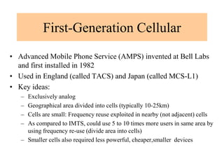 First-Generation Cellular
• Advanced Mobile Phone Service (AMPS) invented at Bell Labs
and first installed in 1982
• Used in England (called TACS) and Japan (called MCS-L1)
• Key ideas:
– Exclusively analog
– Geographical area divided into cells (typically 10-25km)
– Cells are small: Frequency reuse exploited in nearby (not adjacent) cells
– As compared to IMTS, could use 5 to 10 times more users in same area by
using frequency re-use (divide area into cells)
– Smaller cells also required less powerful, cheaper,smaller devices
 